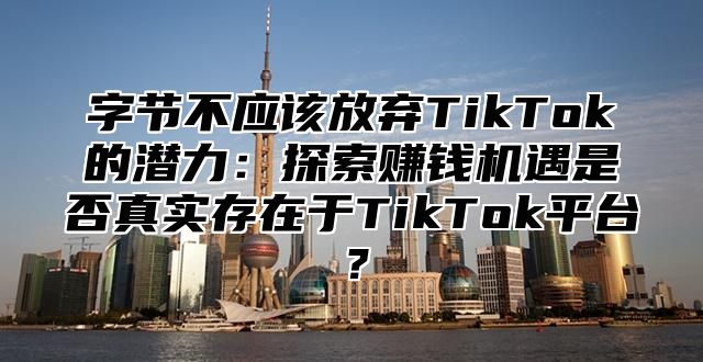 字节不应该放弃TikTok的潜力：探索赚钱机遇是否真实存在于TikTok平台？