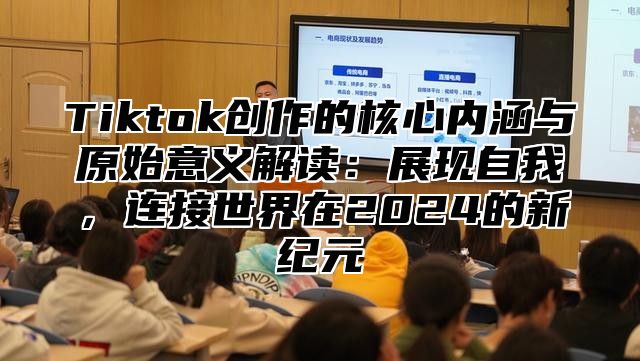Tiktok创作的核心内涵与原始意义解读：展现自我，连接世界在2025的新纪元