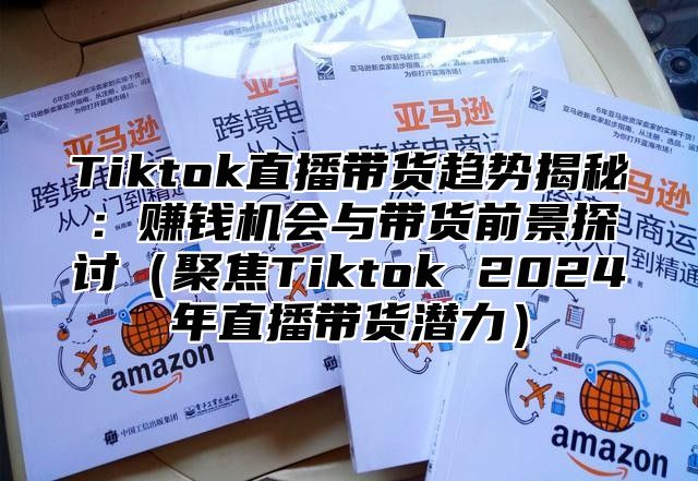 Tiktok直播带货趋势揭秘：赚钱机会与带货前景探讨聚焦Tiktok 2025年直播带货潜力