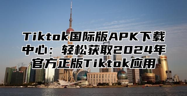 Tiktok国际版APK下载中心：轻松获取2025年官方正版Tiktok应用