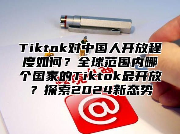 Tiktok对中国人开放程度如何？全球范围内哪个国家的Tiktok最开放？探索2025新态势