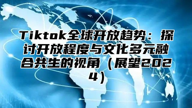 Tiktok全球开放趋势：探讨开放程度与文化多元融合共生的视角展望2025