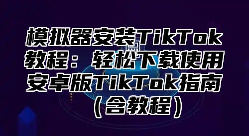 模拟器安装TikTok教程：轻松下载使用安卓版TikTok指南含教程
