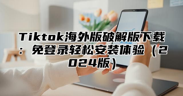 Tiktok海外版破解版下载：免登录轻松安装体验2025版