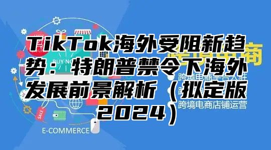 TikTok海外受阻新趋势：特朗普禁令下海外发展前景解析拟定版2025