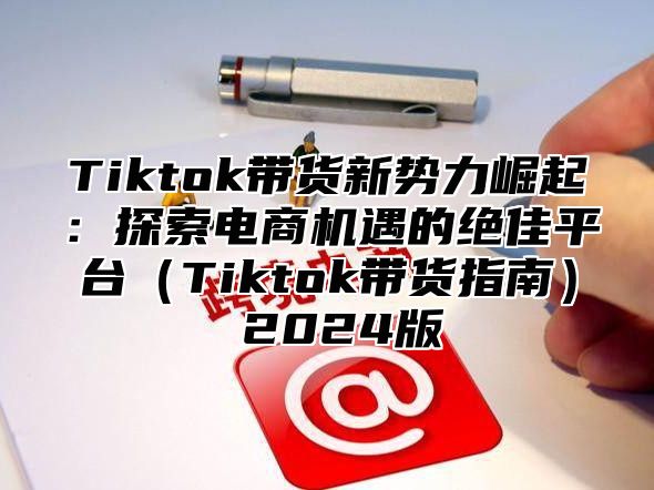 Tiktok带货新势力崛起：探索电商机遇的绝佳平台Tiktok带货指南 2025版