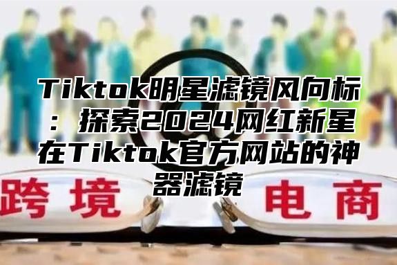 Tiktok明星滤镜风向标：探索2025网红新星在Tiktok官方网站的神器滤镜
