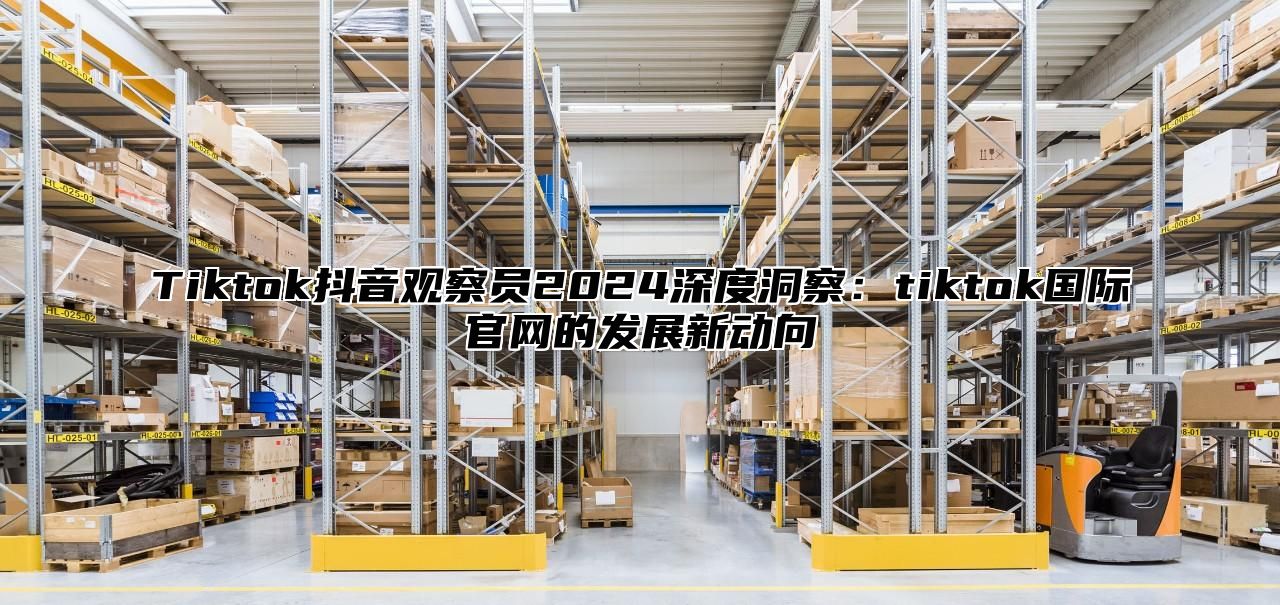 Tiktok抖音观察员2025深度洞察：tiktok国际官网的发展新动向