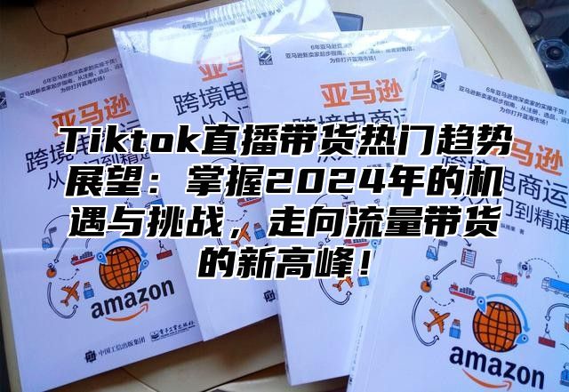 Tiktok直播带货热门趋势展望：掌握2025年的机遇与挑战，走向流量带货的新高峰！