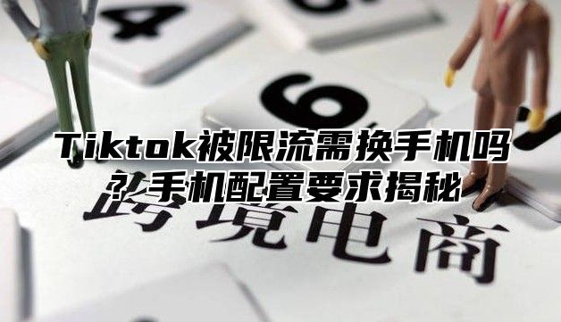 Tiktok被限流需换手机吗？手机配置要求揭秘