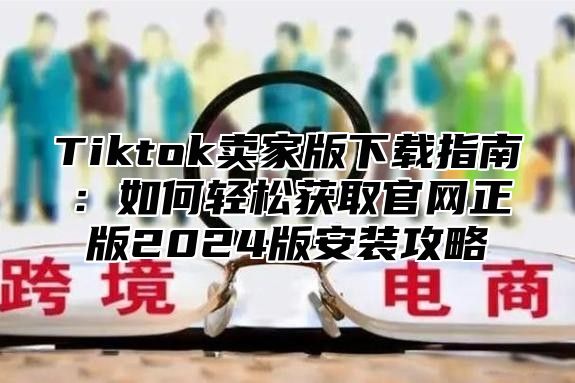 Tiktok卖家版下载指南：如何轻松获取官网正版2025版安装攻略