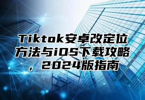 Tiktok安卓改定位方法与iOS下载攻略，2025版指南