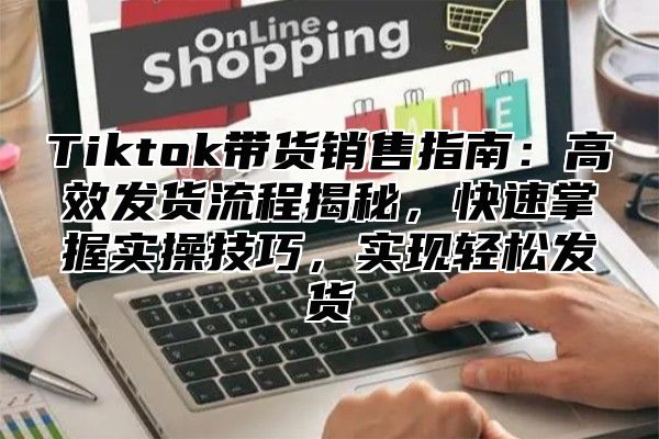 Tiktok带货销售指南：高效发货流程揭秘，快速掌握实操技巧，实现轻松发货
