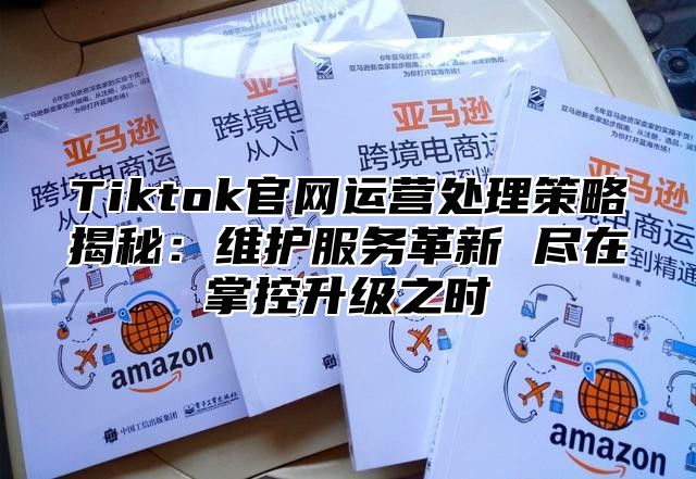 Tiktok官网运营处理策略揭秘：维护服务革新 尽在掌控升级之时