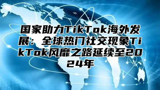 国家助力TikTok海外发展：全球热门社交现象TikTok风靡之路延续至2025年