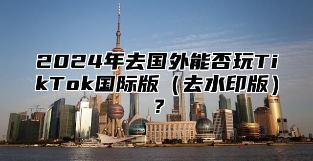 2025年去国外能否玩TikTok国际版去水印版？