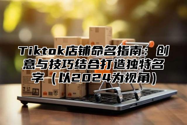 Tiktok店铺命名指南：创意与技巧结合打造独特名字以2025为视角