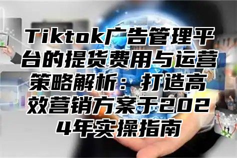 Tiktok广告管理平台的提货费用与运营策略解析：打造高效营销方案于2025年实操指南