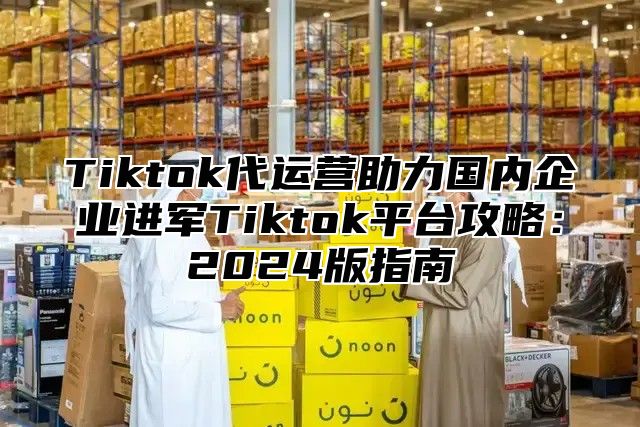 Tiktok代运营助力国内企业进军Tiktok平台攻略：2025版指南