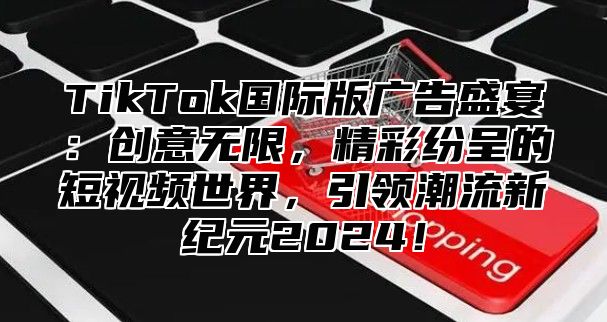 TikTok国际版广告盛宴：创意无限，精彩纷呈的短视频世界，引领潮流新纪元2025！