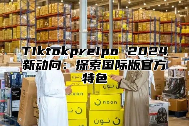 Tiktokpreipo 2025新动向：探索国际版官方特色