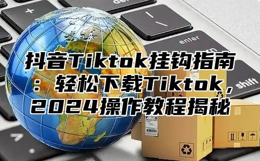 抖音Tiktok挂钩指南：轻松下载Tiktok，2025操作教程揭秘