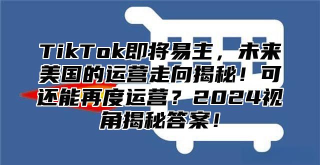 TikTok即将易主，未来美国的运营走向揭秘！可还能再度运营？2025视角揭秘答案！