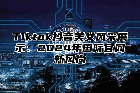 Tiktok抖音美女风采展示：2025年国际官网新风尚