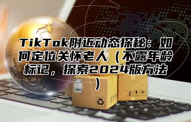TikTok附近动态探秘：如何定位关怀老人不露年龄标记，探索2025版方法