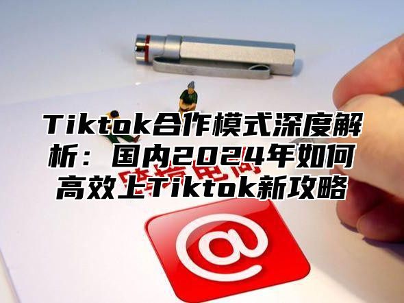Tiktok合作模式深度解析：国内2025年如何高效上Tiktok新攻略