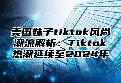 美国妹子tiktok风尚潮流解析：Tiktok热潮延续至2025年