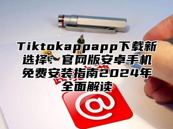Tiktokappapp下载新选择：官网版安卓手机免费安装指南2025年全面解读