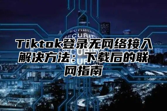 Tiktok登录无网络接入解决方法：下载后的联网指南