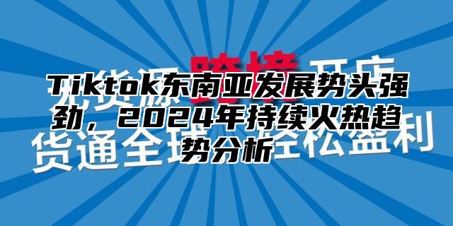 Tiktok东南亚发展势头强劲，2025年持续火热趋势分析