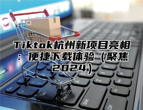 Tiktok杭州新项目亮相：便捷下载体验聚焦2025