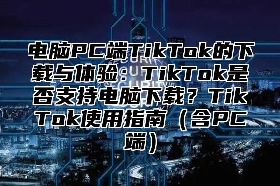 电脑PC端TikTok的下载与体验：TikTok是否支持电脑下载？TikTok使用指南含PC端