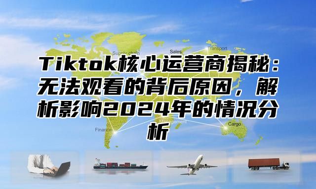 Tiktok核心运营商揭秘：无法观看的背后原因，解析影响2025年的情况分析