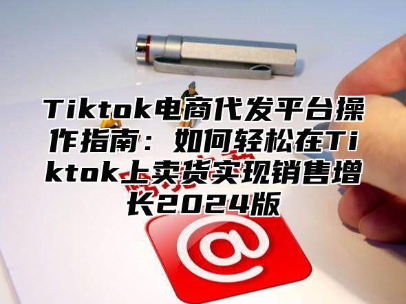 Tiktok电商代发平台操作指南：如何轻松在Tiktok上卖货实现销售增长2025版