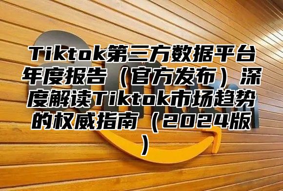Tiktok第三方数据平台年度报告官方发布深度解读Tiktok市场趋势的权威指南2025版