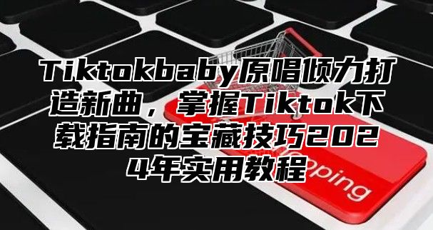 Tiktokbaby原唱倾力打造新曲，掌握Tiktok下载指南的宝藏技巧2025年实用教程