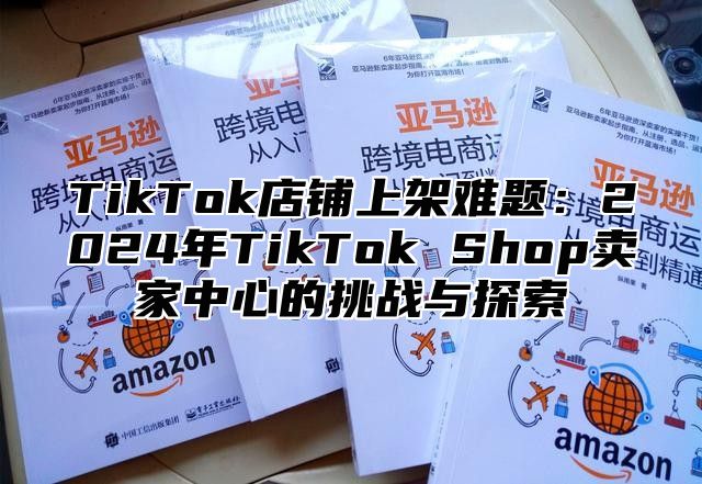 TikTok店铺上架难题：2025年TikTok Shop卖家中心的挑战与探索