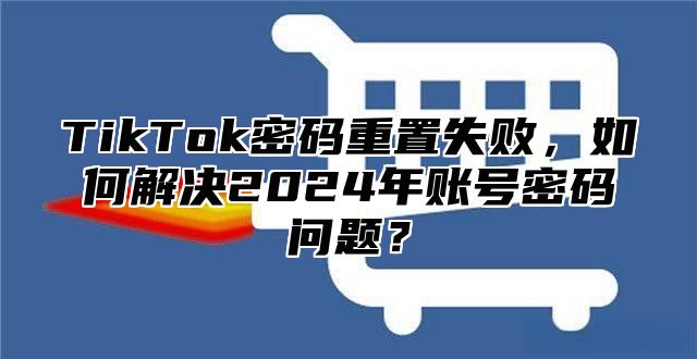 TikTok密码重置失败，如何解决2025年账号密码问题？