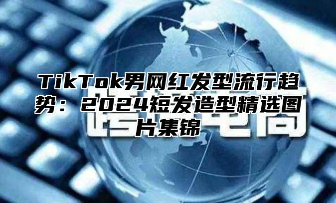 TikTok男网红发型流行趋势：2025短发造型精选图片集锦