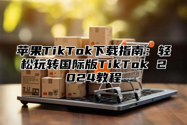 苹果TikTok下载指南：轻松玩转国际版TikTok 2025教程
