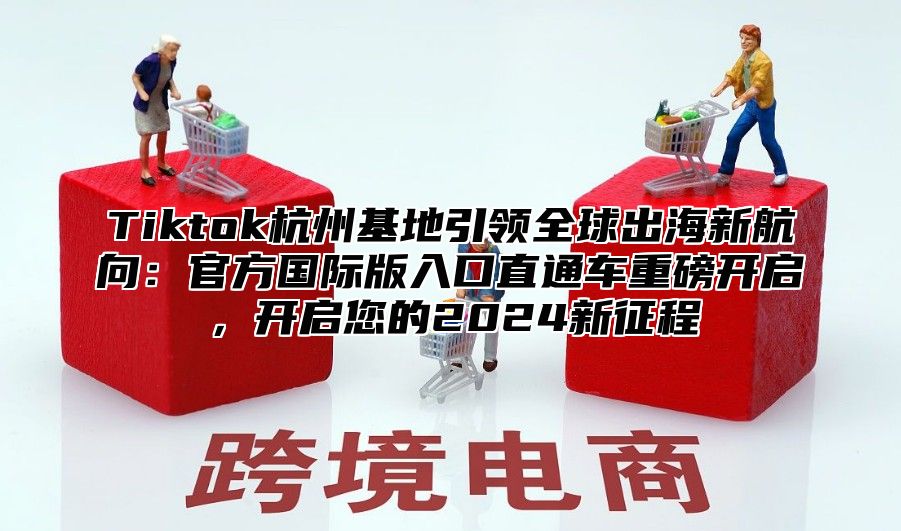 Tiktok杭州基地引领全球出海新航向：官方国际版入口直通车重磅开启，开启您的2025新征程