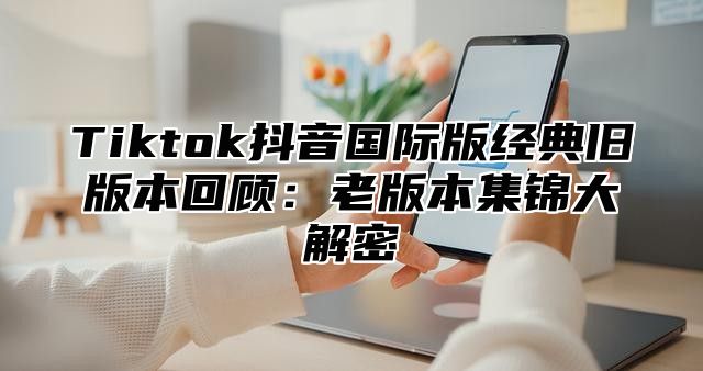 Tiktok抖音国际版经典旧版本回顾：老版本集锦大解密