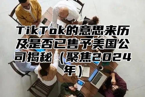TikTok的意思来历及是否已售予美国公司揭秘聚焦2025年