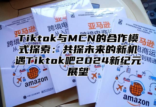 Tiktok与MCN的合作模式探索：共探未来的新机遇Tiktok吧2025新纪元展望