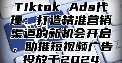 Tiktok Ads代理：打造精准营销渠道的新机会开启，助推短视频广告投放于2025