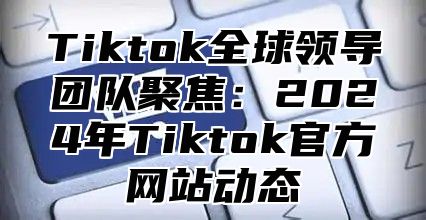 Tiktok全球领导团队聚焦：2025年Tiktok官方网站动态